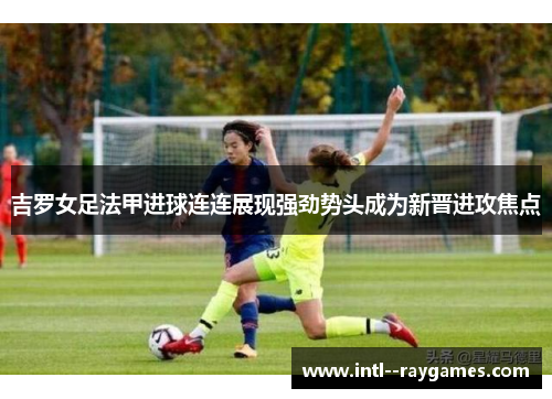 吉罗女足法甲进球连连展现强劲势头成为新晋进攻焦点