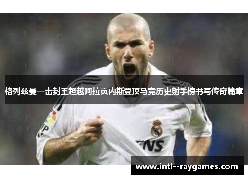 格列兹曼一击封王超越阿拉贡内斯登顶马竞历史射手榜书写传奇篇章 格列兹曼一击封王超越阿拉贡内斯登顶马竞历史射手榜书写传奇篇章