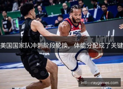 美国国家队冲刺阶段轮换，体能分配成了关键